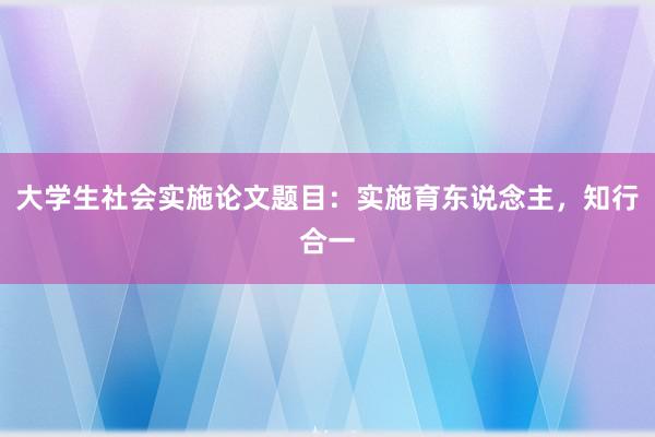 大学生社会实施论文题目：实施育东说念主，知行合一