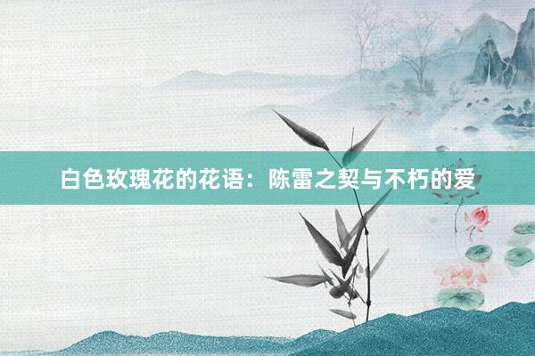 白色玫瑰花的花语：陈雷之契与不朽的爱